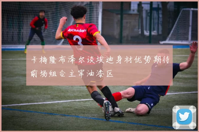卡梅隆布泽尔谈埃迪身材优势期待前场组合主宰油漆区