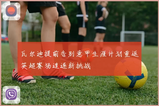 瓦尔迪提前告别意甲生涯计划重返英超赛场追逐新挑战