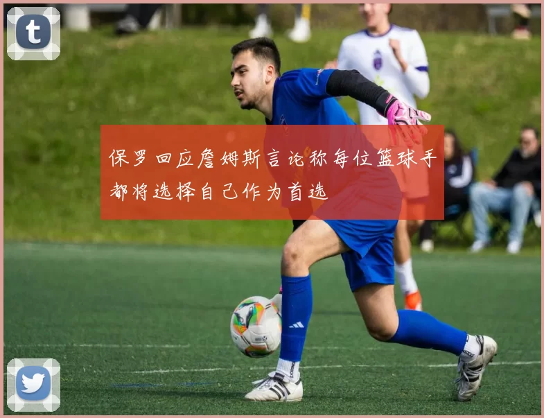 保罗回应詹姆斯言论称每位篮球手都将选择自己作为首选