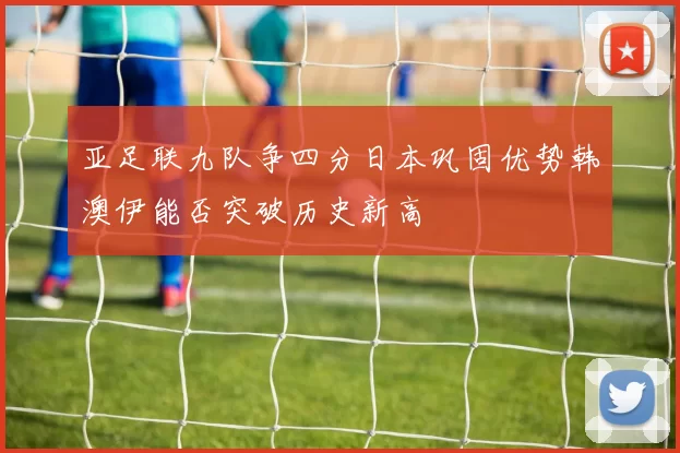 亚足联九队争四分日本巩固优势韩澳伊能否突破历史新高