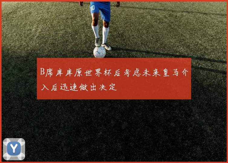 B席库库原世界杯后考虑未来皇马介入后迅速做出决定