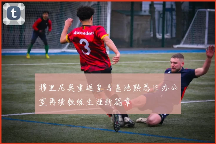 穆里尼奥重返皇马基地熟悉旧办公室再续教练生涯新篇章