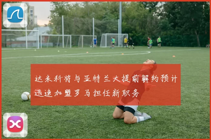 达米科将与亚特兰大提前解约预计迅速加盟罗马担任新职务