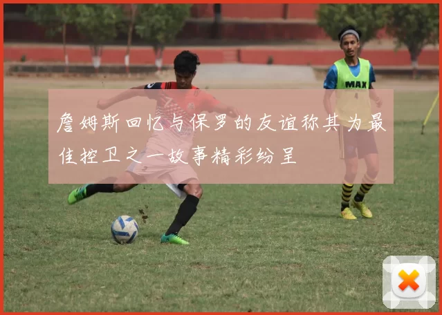 詹姆斯回忆与保罗的友谊称其为最佳控卫之一故事精彩纷呈