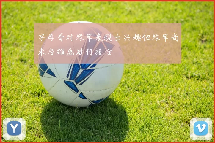 字母哥对绿军表现出兴趣但绿军尚未与雄鹿进行接洽