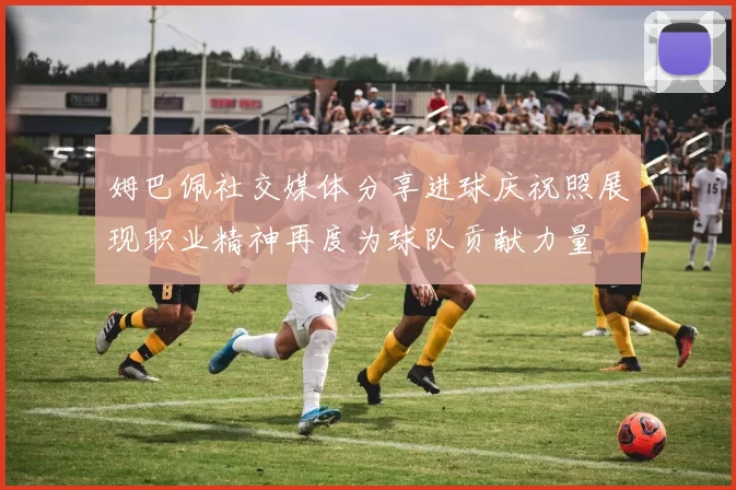 姆巴佩社交媒体分享进球庆祝照展现职业精神再度为球队贡献力量