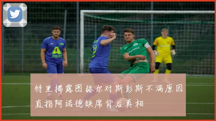特里揭露图赫尔对斯彭斯不满原因直指阿诺德缺席背后真相