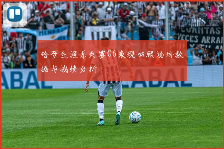 哈登生涯系列赛G6表现回顾场均数据与战绩分析