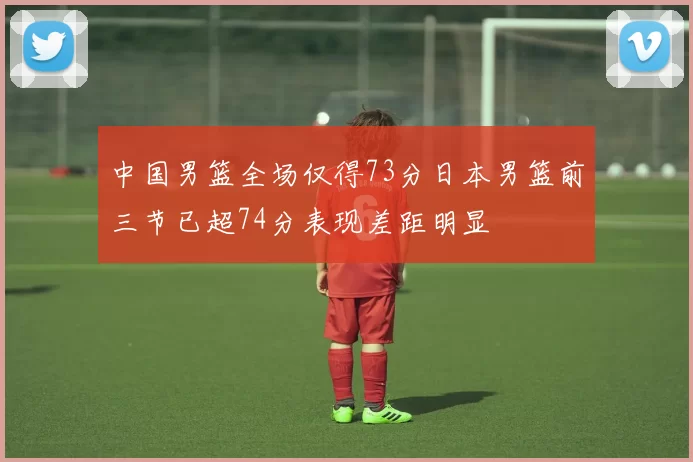 中国男篮全场仅得73分日本男篮前三节已超74分表现差距明显