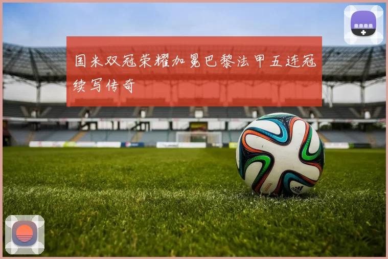 国米双冠荣耀加冕巴黎法甲五连冠续写传奇