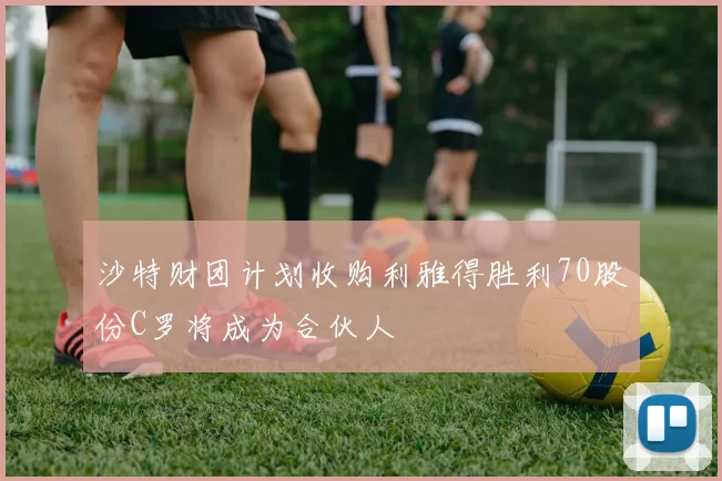 沙特财团计划收购利雅得胜利70股份C罗将成为合伙人