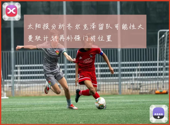 太阳报分析齐尔克泽留队可能性大曼联计划再补强门将位置