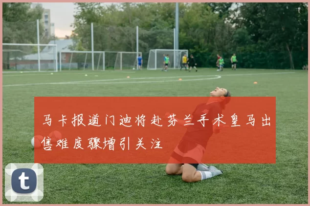 马卡报道门迪将赴芬兰手术皇马出售难度骤增引关注