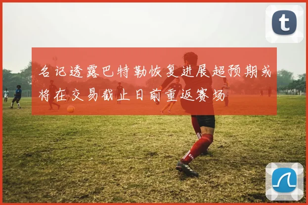 名记透露巴特勒恢复进展超预期或将在交易截止日前重返赛场