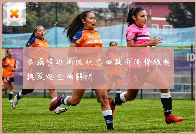 武磊重返训练状态回暖海港锋线轮换策略全面解析